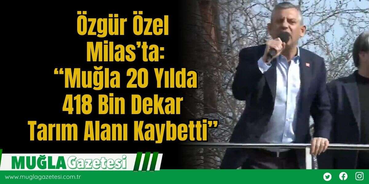 CHP Genel Başkanı Özgür Özel Milas’ta: “Muğla 20 Yılda 418 Bin Dekar Tarım Alanı Kaybetti ve Kırsaldan Kente Göç Hızlandı"