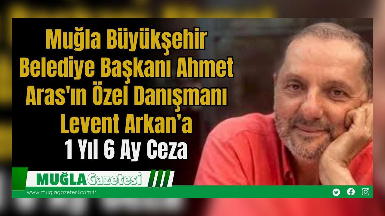 Muğla Büyükşehir Belediye Başkanı Ahmet Aras'ın Özel Danışmanı Levent Arkan’a 1 Yıl 6 Ay Ceza