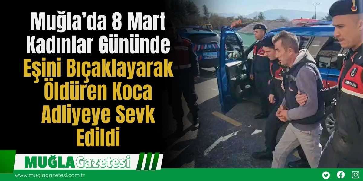 Muğla’da 8 Mart Kadınlar Gününde Eşini Bıçaklayarak Öldüren Koca Adliyeye Sevk Edildi