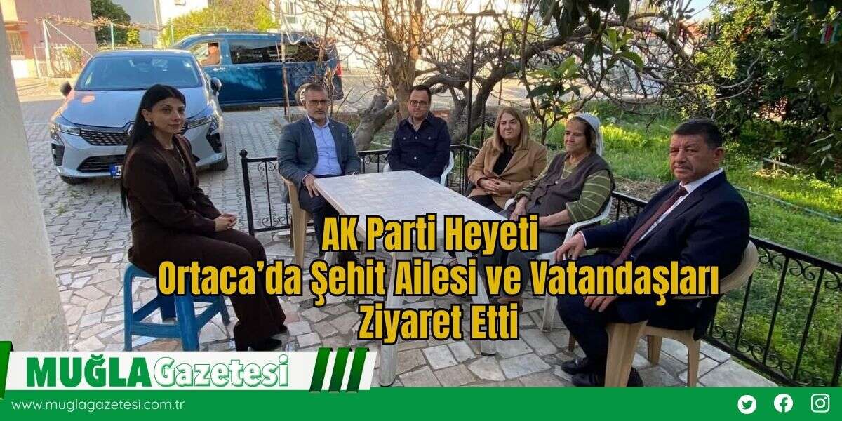 AK Parti Heyeti  Ortaca’da Şehit Ailesi ve Vatandaşları Ziyaret Etti