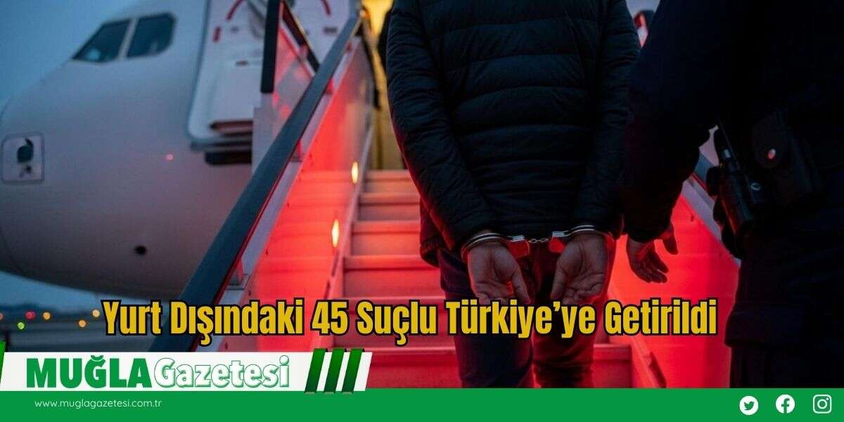 Yurt Dışındaki 45 Suçlu Türkiye’ye Getirildi