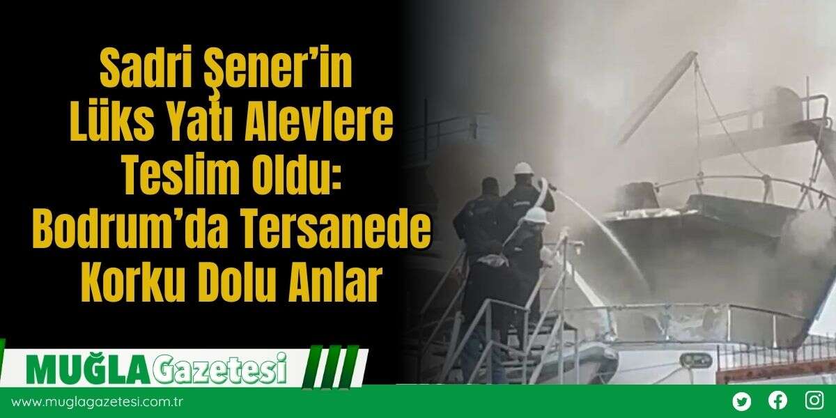 Sadri Şener’in Lüks Yatı Alevlere Teslim Oldu: Bodrum’da Tersanede Korku Dolu Anlar