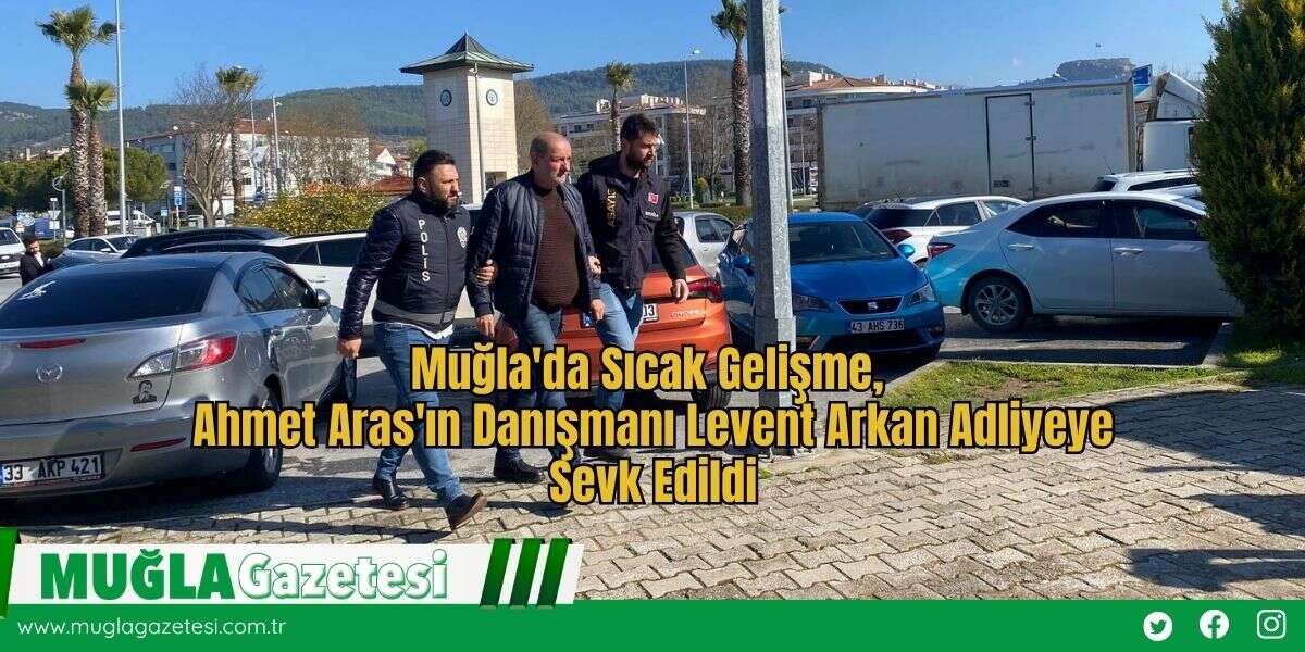 Muğla'da Sıcak Gelişme,  Ahmet Aras'ın Danışmanı Levent Arkan Adliyeye Sevk Edildi
