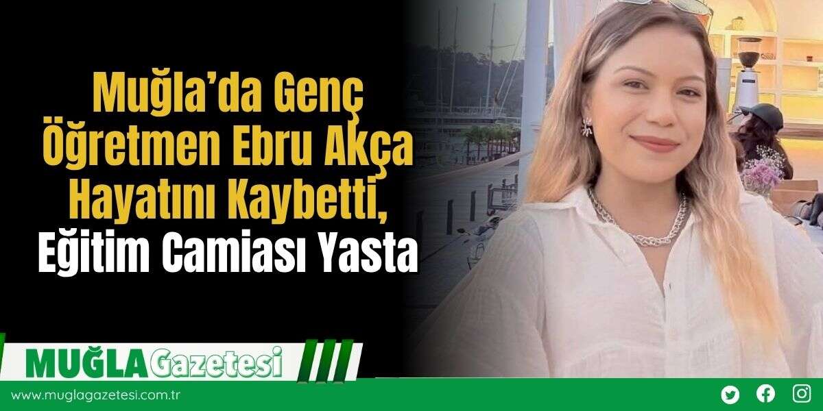 Muğla'da Genç Öğretmen Ebru Akça Hayatını Kaybetti, Eğitim Camiası Yasta