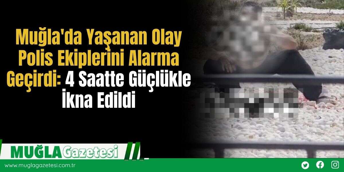 Muğla'da Yaşanan Olay Polis Ekiplerini Alarma Geçirdi: 4 Saatte Güçlükle İkna Edildi