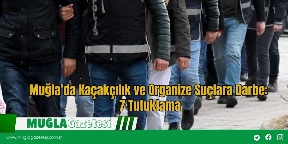 Muğla’da Kaçakçılık ve Organize Suçlara Darbe: 7 Tutuklama