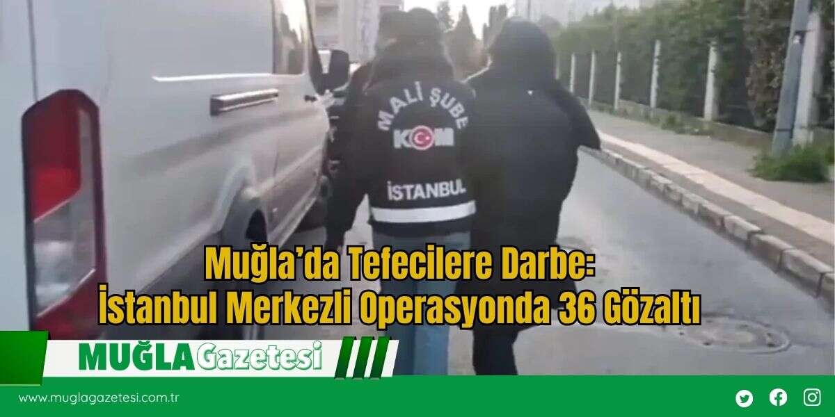 Muğla’da Tefecilere Darbe: İstanbul Merkezli Operasyonda 36 Gözaltı
