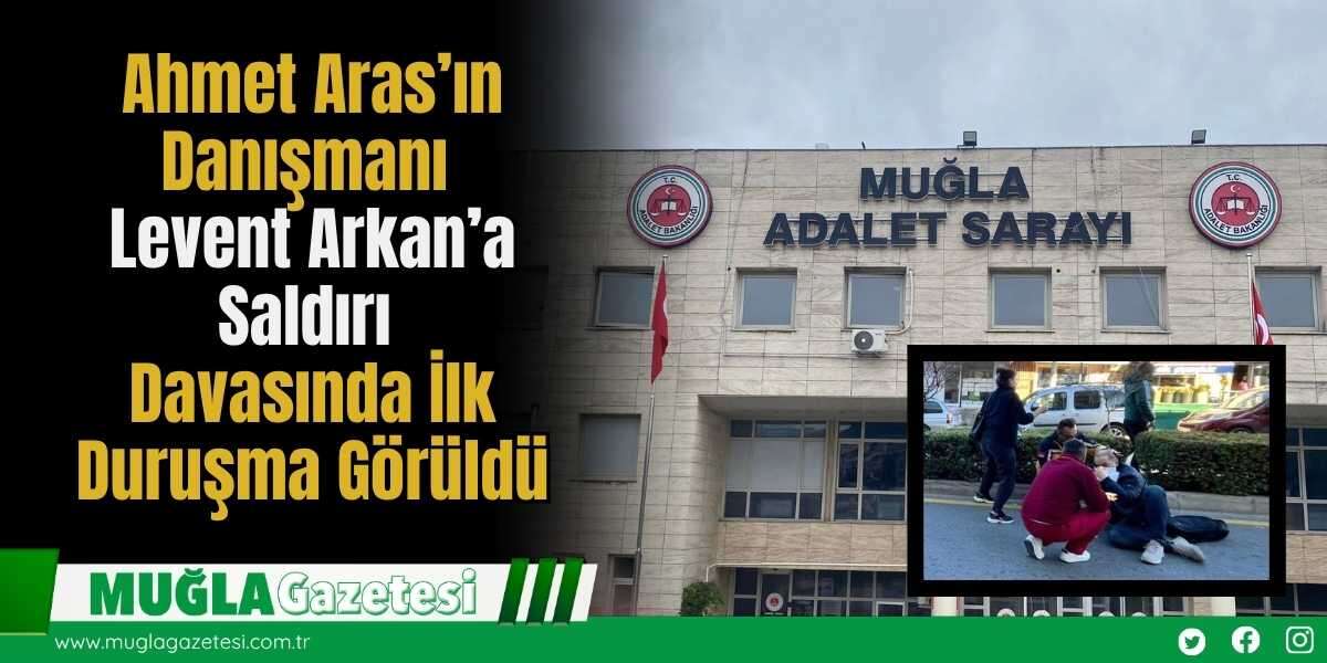 Ahmet Aras’ın Danışmanı Levent Arkan’a Saldırı Davasında İlk Duruşma Görüldü
